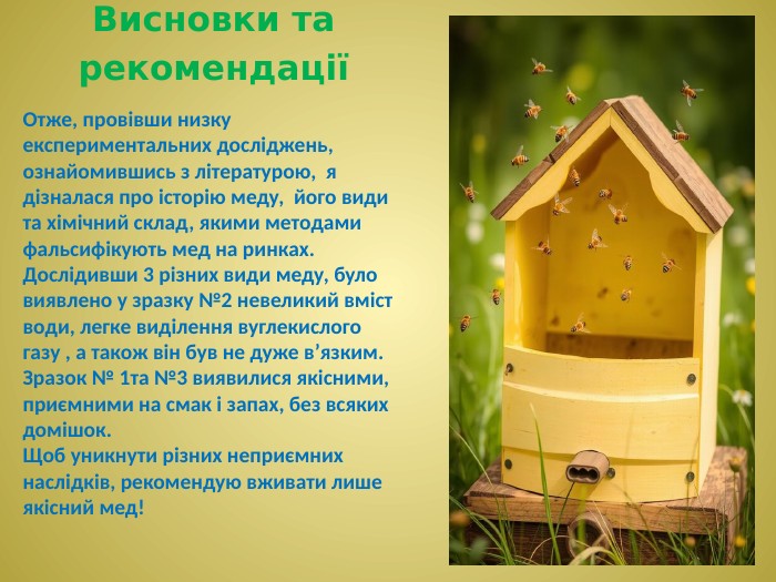 Висновки та рекомендаціїОтже, провівши низку експериментальних досліджень, ознайомившись з літературою, я дізналася про історію меду, його види та хімічний склад, якими методами фальсифікують мед на ринках. Дослідивши 3 різних види меду, було виявлено у зразку №2 невеликий вміст води, легке виділення вуглекислого газу , а також він був не дуже в’язким. Зразок № 1та №3 виявилися якісними, приємними на смак і запах, без всяких домішок. Щоб уникнути різних неприємних наслідків, рекомендую вживати лише якісний мед!