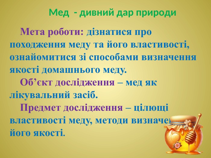 Мета роботи: дізнатися про походження меду та його властивості, ознайомитися зі способами визначення якості домашнього меду. Об’єкт дослідження – мед як лікувальний засіб. Предмет дослідження – цілющі властивості меду, методи визначення його якості. Мед - дивний дар природи