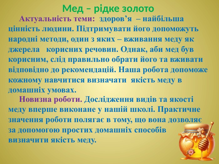 Актуальність теми: здоров’я – найбільша цінність людини. Підтримувати його допоможуть народні методи, один з яких – вживання меду як джерела корисних речовин. Однак, аби мед був корисним, слід правильно обрати його та вживати відповідно до рекомендацій. Наша робота допоможе кожному навчитися визначати якість меду в домашніх умовах. Мед – рідке золото Новизна роботи. Дослідження видів та якості меду вперше виконане у нашій школі. Практичне значення роботи полягає в тому, що вона дозволяє за допомогою простих домашніх способів визначити якість меду.