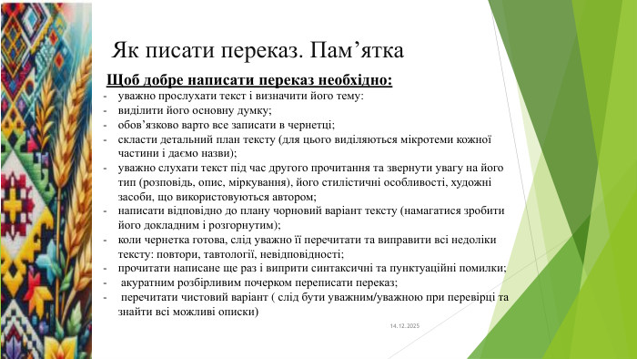 Як писати переказ. Пам’ятка14.12.2025 Щоб добре написати переказ необхідно: уважно прослухати текст і визначити його тему:виділити його основну думку;обов’язково варто все записати в чернетці;скласти детальний план тексту (для цього виділяються мікротеми кожної частини і даємо назви);уважно слухати текст під час другого прочитання та звернути увагу на його тип (розповідь, опис, міркування), його стилістичні особливості, художні засоби, що використовуються автором;написати відповідно до плану чорновий варіант тексту (намагатися зробити його докладним і розгорнутим);коли чернетка готова, слід уважно її перечитати та виправити всі недоліки тексту: повтори, тавтології, невідповідності;прочитати написане ще раз і виприти синтаксичні та пунктуаційні помилки; акуратним розбірливим почерком переписати переказ; перечитати чистовий варіант ( слід бути уважним/уважною при перевірці та знайти всі можливі описки)