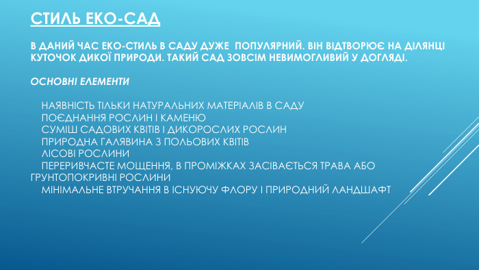 Стиль еко-сад. В даний час еко-стиль в саду дуже  популярний. Він відтворює на ділянці куточок дикої природи. Такий сад зовсім невимогливий у догляді. Основні елементи    наявність тільки натуральних матеріалів в саду    поєднання рослин і каменю    суміш садових квітів і дикорослих рослин    природна галявина з польових квітів    лісові рослини    переривчасте мощення, в проміжках засівається трава або грунтопокривні рослини    мінімальне втручання в існуючу флору і природний ландшафт
