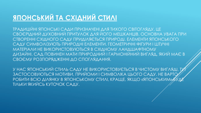 Японський та східний стиліТрадиційні японські сади призначені для тихого світогляду, це своєрідний духовний притулок для його мешканців. Основна увага при створенні східного саду приділяється природі. Елементи японського саду символізують природні елементи. Геометричні фігури і штучні матеріали не використовуються в східному ландшафтному дизайні. Сад повинен мати природний і гармонійний вигляд, який має в своєму розпорядженні до споглядання. У нас японський стиль саду не використовується в чистому вигляді, тут застосовуються мотиви, прийоми і символіка цього саду. Не варто робити всю ділянку в японському стилі, краще, якщо «японським» буде тільки якийсь куточок саду.