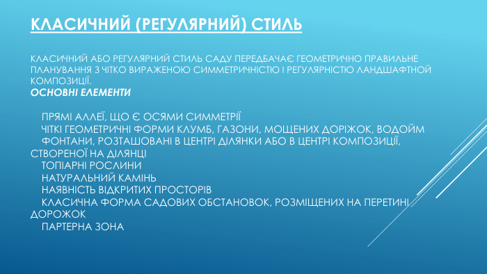 Класичний (регулярний) стиль. Класичний або регулярний стиль саду передбачає геометрично правильне планування з чітко вираженою симметричністю і регулярністю ландшафтной композиції. Основні елементи    Прямі аллеї, що є осями симметрії    Чіткі геометричні форми клумб, газони, мощениx доріжок, водойм    Фонтани, розташовані в центрі ділянки або в центрі композиції, створеної на ділянці    Топіарні рослини    Натуральний камінь    Наявність відкритих просторів    Класична форма садових обстановок, розміщених на перетині дорожок    Партерна зона