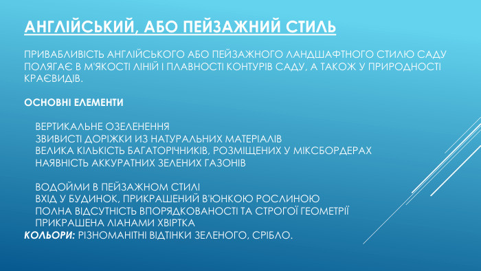 Англійський, або пейзажний стиль. Привабливість англійського або пейзажного ландшафтного стилю саду полягає в м'якості ліній і плавності контурів саду, а також у природності краєвидів. Основні елементи    Вертикальне озеленення    Звивисті доріжки из натуральних матеріалів    Велика кількість багаторічників, розміщених у міксбордерах    Наявність аккуратних зелених газонів    Водойми в пейзажном стилі    Вхід у будинок, прикрашений в'юнкою рослиною    Полна відсутність впорядкованості та строгої геометрії    Прикрашена ліанами xвіртка. Кольори: різноманітні відтінки зеленого, срібло.