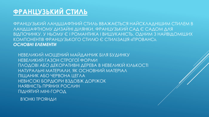 Французький стиль. Французький ландшафтний стиль вважається найскладнішим стилем в ландшафтному дизайні ділянки. Французький сад є садом для відпочинку. У ньому є і романтика і вишуканість. Одним з найвідоміших компонентів французького стилю є стилізація «Прованс». Основні елементи    невеликий мощений майданчик біля будинку    невеликий газон строгої форми    плодові або декоративні дерева в невеликій кількості    натуральні матеріали, як основний матеріал    піщаник або червона цегла    невисокі бордюри вздовж доріжок    наявність пряних рослин    піднятий міні-город    в'юнкі троянди