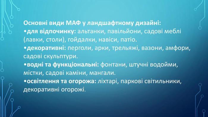 Основні види МАФ у ландшафтному дизайні: для відпочинку: альтанки, павільйони, садові меблі (лавки, столи), гойдалки, навіси, патіо.декоративні: перголи, арки, трельяжі, вазони, амфори, садові скульптури.водні та функціональні: фонтани, штучні водойми, містки, садові каміни, мангали.освітлення та огорожа: ліхтарі, паркові світильники, декоративні огорожі.