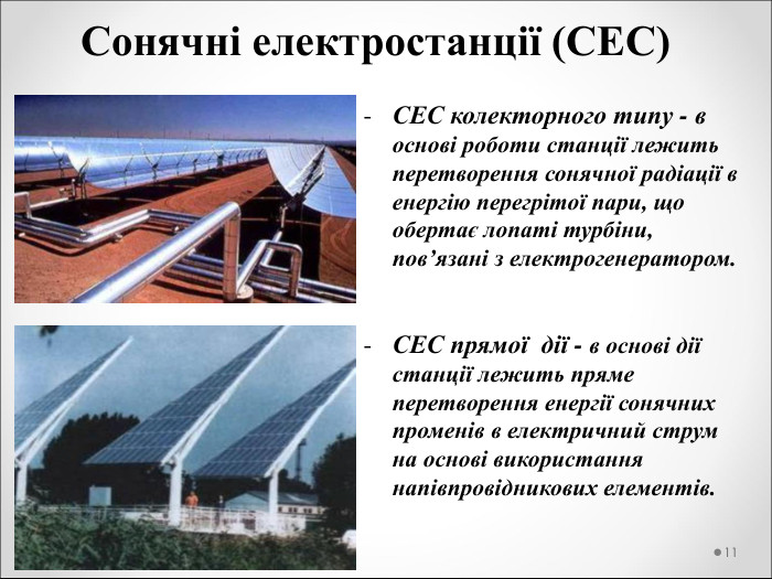 Сонячні електростанції (СЕС) СЕС колекторного типу - в основі роботи станції лежить перетворення сонячної радіації в енергію перегрітої пари, що обертає лопаті турбіни, пов’язані з електрогенератором.   СЕС прямої  дії - в основі дії станції лежить пряме перетворення енергії сонячних променів в електричний струм на основі використання напівпровідникових елементів.   