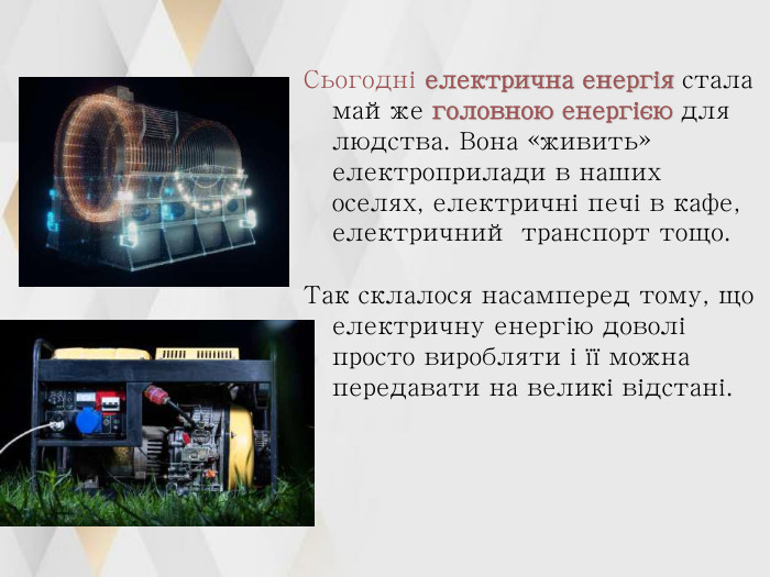 Сьогодні електрична енергія стала майже головною енергією для людства. Вона «живить» електроприлади в наших оселях, електричні печі в кафе, електричний транспорт тощо.   Так склалося насамперед тому, що електричну енергію доволі просто виробляти і її можна передавати на великі відстані. 