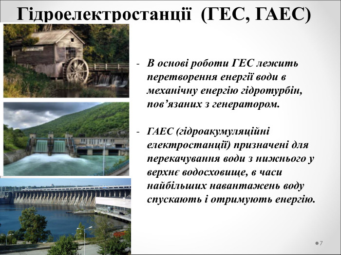 Гідроелектростанції  (ГЕС, ГАЕС)  В основі роботи ГЕС лежить перетворення енергії води в механічну енергію гідротурбін, пов’язаних з генератором.  ГАЕС (гідроакумуляційні електростанції) призначені для перекачування води з нижнього у верхнє водосховище, в часи найбільших навантажень воду спускають і отримують енергію.  