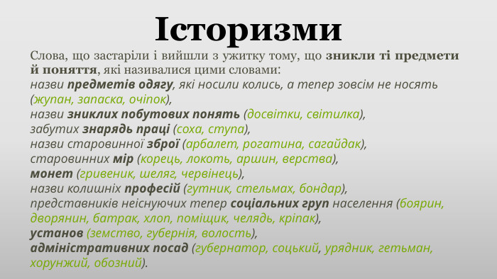 Історизми. Слова, що застаріли і вийшли з ужитку тому, що зникли ті предмети й поняття, які називалися цими словами:назви предметів одягу, які носили колись, а тепер зовсім не носять (жупан, запаска, очіпок),назви зниклих побутових понять (досвітки, світилка),забутих знарядь праці (соха, ступа),назви старовинної зброї (арбалет, рогатина, сагайдак),старовинних мір (корець, локоть, аршин, верства),монет (гривеник, шеляг, червінець),назви колишніх професій (гутник, стельмах, бондар),представників неіснуючих тепер соціальних груп населення (боярин, дворянин, батрак, хлоп, поміщик, челядь, кріпак),установ (земство, губернія, волость),адміністративних посад (губернатор, соцький, урядник, гетьман, хорунжий, обозний).