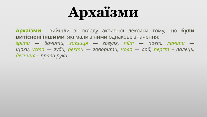 Архаїзми. Архаїзми  вийшли зі складу активної лексики тому, що були витіснені іншими, які мали з ними однакове значення:зріти — бачити, зигзиця — зозуля, піїт — поет, ланіти — щоки, уста — губи, ректи — говорити, чоло — лоб, перст – палець, десниця – права рука.