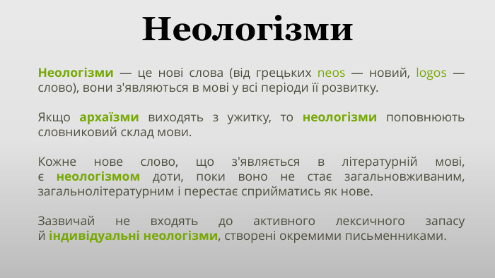 Неологізми. Неологізми — це нові слова (від грецьких neos — новий, logos — слово), вони з'являються в мові у всі періоди її розвитку. Якщо архаїзми виходять з ужитку, то неологізми поповнюють словниковий склад мови. Кожне нове слово, що з'являється в літературній мові, є неологізмом доти, поки воно не стає загальновживаним, загальнолітературним і перестає сприйматись як нове. Зазвичай не входять до активного лексичного запасу й індивідуальні неологізми, створені окремими письменниками.