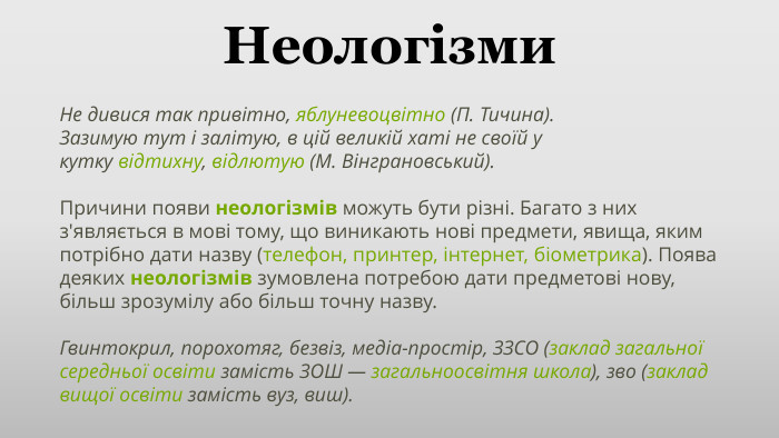Неологізми. Не дивися так привітно, яблуневоцвітно (П. Тичина). Зазимую тут і залітую, в цій великій хаті не своїй у кутку відтихну, відлютую (М. Вінграновський). Причини появи неологізмів можуть бути різні. Багато з них з'являється в мові тому, що виникають нові предмети, явища, яким потрібно дати назву (телефон, принтер, інтернет, біометрика). Поява деяких неологізмів зумовлена потребою дати предметові нову, більш зрозумілу або більш точну назву. Гвинтокрил, порохотяг, безвіз, медіа-простір, ЗЗСО (заклад загальної середньої освіти замість ЗОШ — загальноосвітня школа), зво (заклад вищої освіти замість вуз, виш).