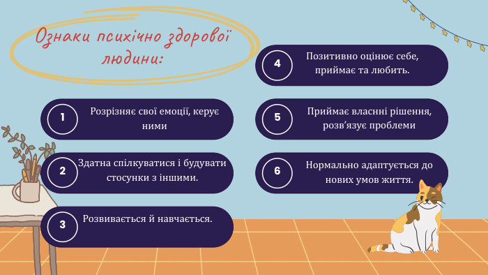 Ознаки психічно здорової людини:1 Розрізняє свої емоції, керує ними 2 Здатна спілкуватися і будувати стосунки з іншими.3 Розвивається й навчається.4 Позитивно оцінює себе, приймає та любить.5 Приймає власнні рішення, розв’язує проблеми6 Нормально адаптується до нових умов життя.