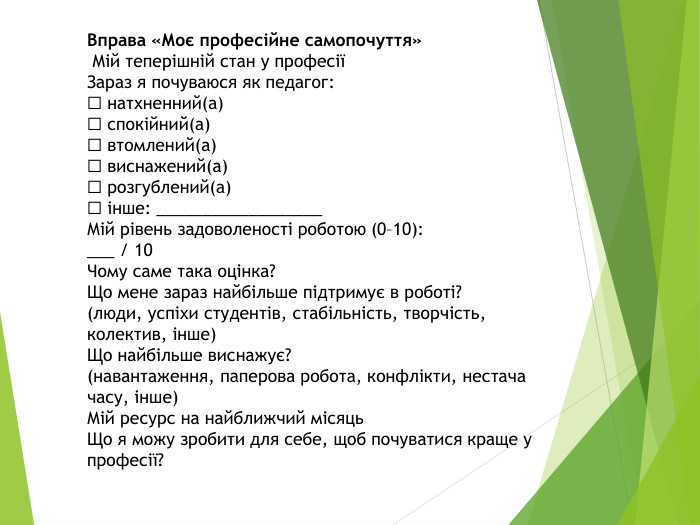 Вправа «Моє професійне самопочуття» Мій теперішній стан у професіїЗараз я почуваюся як педагог:☐ натхненний(а)☐ спокійний(а)☐ втомлений(а)☐ виснажений(а)☐ розгублений(а)☐ інше: __________________Мій рівень задоволеності роботою (0–10):___ / 10 Чому саме така оцінка?Що мене зараз найбільше підтримує в роботі?(люди, успіхи студентів, стабільність, творчість, колектив, інше)Що найбільше виснажує?(навантаження, паперова робота, конфлікти, нестача часу, інше)Мій ресурс на найближчий місяць. Що я можу зробити для себе, щоб почуватися краще у професії?   