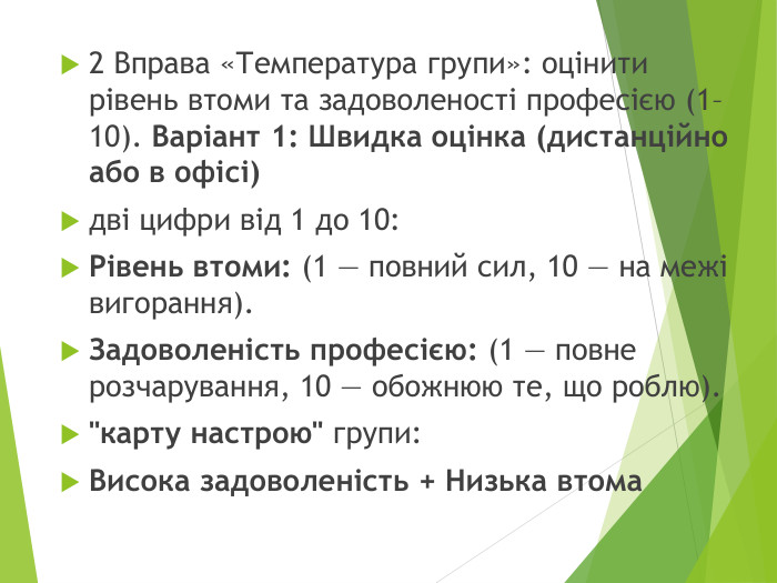 2 Вправа «Температура групи»: оцінити рівень втоми та задоволеності професією (1–10). Варіант 1: Швидка оцінка (дистанційно або в офісі)дві цифри від 1 до 10: Рівень втоми: (1 — повний сил, 10 — на межі вигорання). Задоволеність професією: (1 — повне розчарування, 10 — обожнюю те, що роблю).