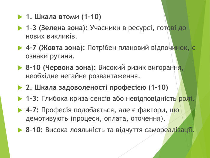1. Шкала втоми (1–10)1–3 (Зелена зона): Учасники в ресурсі, готові до нових викликів.4–7 (Жовта зона): Потрібен плановий відпочинок, є ознаки рутини.8–10 (Червона зона): Високий ризик вигорання, необхідне негайне розвантаження.2. Шкала задоволеності професією (1–10)1–3: Глибока криза сенсів або невідповідність ролі.4–7: Професія подобається, але є фактори, що демотивують (процеси, оплата, оточення).8–10: Висока лояльність та відчуття самореалізації.