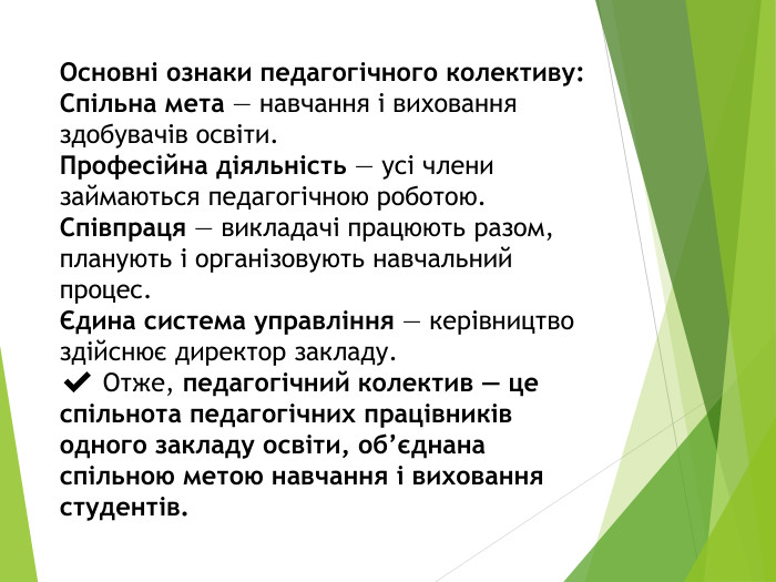Основні ознаки педагогічного колективу: Спільна мета — навчання і виховання здобувачів освіти. Професійна діяльність — усі члени займаються педагогічною роботою. Співпраця — викладачі працюють разом, планують і організовують навчальний процес.Єдина система управління — керівництво здійснює директор закладу.✔️ Отже, педагогічний колектив — це спільнота педагогічних працівників одного закладу освіти, об’єднана спільною метою навчання і виховання студентів.