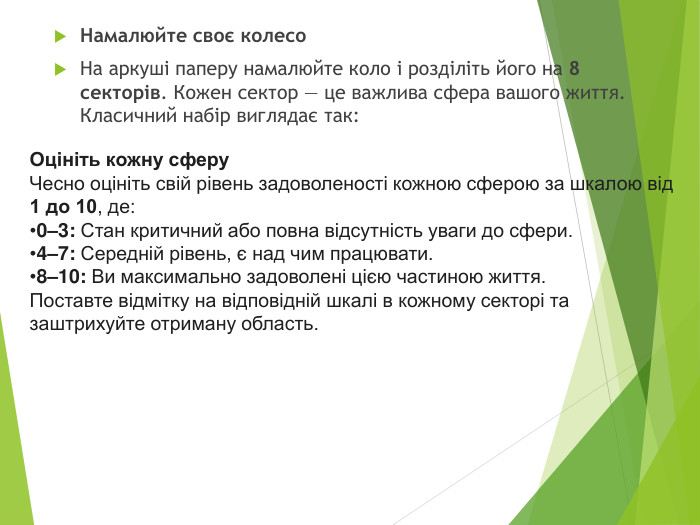 Намалюйте своє колесо. На аркуші паперу намалюйте коло і розділіть його на 8 секторів. Кожен сектор — це важлива сфера вашого життя. Класичний набір виглядає так: Оцініть кожну сферу. Чесно оцініть свій рівень задоволеності кожною сферою за шкалою від 1 до 10, де:0–3: Стан критичний або повна відсутність уваги до сфери.4–7: Середній рівень, є над чим працювати.8–10: Ви максимально задоволені цією частиною життя. Поставте відмітку на відповідній шкалі в кожному секторі та заштрихуйте отриману область.