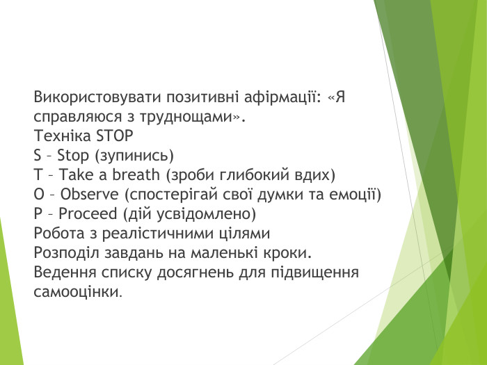 Використовувати позитивні афірмації: «Я справляюся з труднощами». Техніка STOPS – Stop (зупинись)T – Take a breath (зроби глибокий вдих)O – Observe (спостерігай свої думки та емоції)P – Proceed (дій усвідомлено)Робота з реалістичними цілями. Розподіл завдань на маленькі кроки. Ведення списку досягнень для підвищення самооцінки.