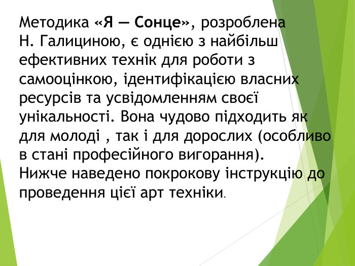 Методика «Я — Сонце», розроблена Н. Галициною, є однією з найбільш ефективних технік для роботи з самооцінкою, ідентифікацією власних ресурсів та усвідомленням своєї унікальності. Вона чудово підходить як для молоді , так і для дорослих (особливо в стані професійного вигорання). Нижче наведено покрокову інструкцію до проведення цієї арт техніки.