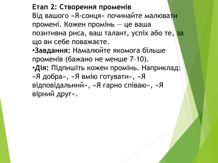 Етап 2: Створення променів. Від вашого «Я-сонця» починайте малювати промені. Кожен промінь — це ваша позитивна риса, ваш талант, успіх або те, за що ви себе поважаєте. Завдання: Намалюйте якомога більше променів (бажано не менше 7–10). Дія: Підпишіть кожен промінь. Наприклад: «Я добра», «Я вмію готувати», «Я відповідальний», «Я гарно співаю», «Я вірний друг».