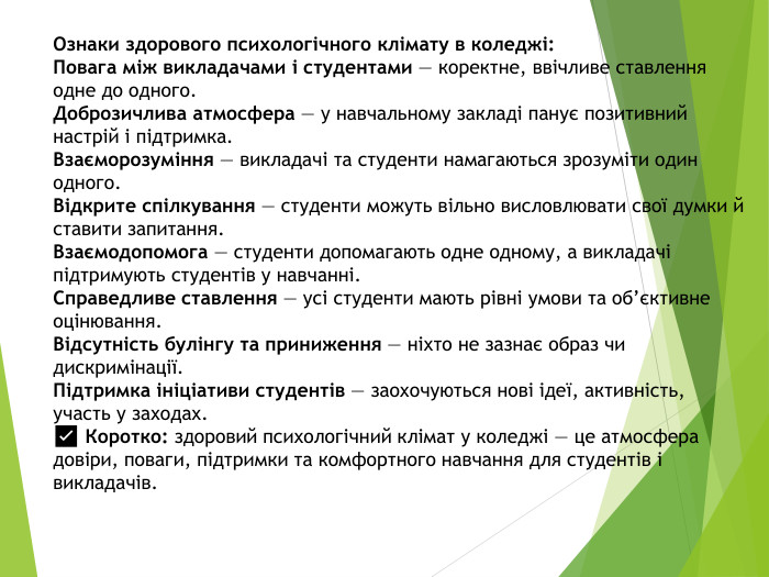 Ознаки здорового психологічного клімату в коледжі: Повага між викладачами і студентами — коректне, ввічливе ставлення одне до одного. Доброзичлива атмосфера — у навчальному закладі панує позитивний настрій і підтримка. Взаєморозуміння — викладачі та студенти намагаються зрозуміти один одного. Відкрите спілкування — студенти можуть вільно висловлювати свої думки й ставити запитання. Взаємодопомога — студенти допомагають одне одному, а викладачі підтримують студентів у навчанні. Справедливе ставлення — усі студенти мають рівні умови та об’єктивне оцінювання. Відсутність булінгу та приниження — ніхто не зазнає образ чи дискримінації. Підтримка ініціативи студентів — заохочуються нові ідеї, активність, участь у заходах.✅ Коротко: здоровий психологічний клімат у коледжі — це атмосфера довіри, поваги, підтримки та комфортного навчання для студентів і викладачів.