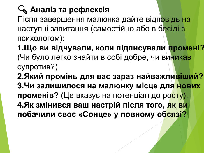 🔍 Аналіз та рефлексія. Після завершення малюнка дайте відповідь на наступні запитання (самостійно або в бесіді з психологом): Що ви відчували, коли підписували промені? (Чи було легко знайти в собі добре, чи виникав супротив?)Який промінь для вас зараз найважливіший?Чи залишилося на малюнку місце для нових променів? (Це вказує на потенціал до росту). Як змінився ваш настрій після того, як ви побачили своє «Сонце» у повному обсязі?