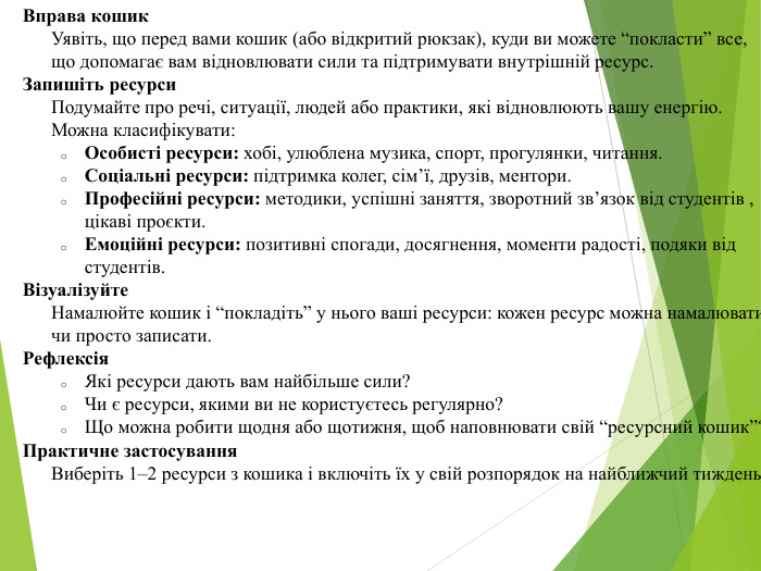 Вправа кошик. Уявіть, що перед вами кошик (або відкритий рюкзак), куди ви можете “покласти” все, що допомагає вам відновлювати сили та підтримувати внутрішній ресурс. Запишіть ресурси. Подумайте про речі, ситуації, людей або практики, які відновлюють вашу енергію. Можна класифікувати: Особисті ресурси: хобі, улюблена музика, спорт, прогулянки, читання. Соціальні ресурси: підтримка колег, сім’ї, друзів, ментори. Професійні ресурси: методики, успішні заняття, зворотний зв’язок від студентів , цікаві проєкти. Емоційні ресурси: позитивні спогади, досягнення, моменти радості, подяки від студентів. Візуалізуйте. Намалюйте кошик і “покладіть” у нього ваші ресурси: кожен ресурс можна намалювати чи просто записати. Рефлексія. Які ресурси дають вам найбільше сили?Чи є ресурси, якими ви не користуєтесь регулярно?Що можна робити щодня або щотижня, щоб наповнювати свій “ресурсний кошик”?Практичне застосування. Виберіть 1–2 ресурси з кошика і включіть їх у свій розпорядок на найближчий тиждень.
