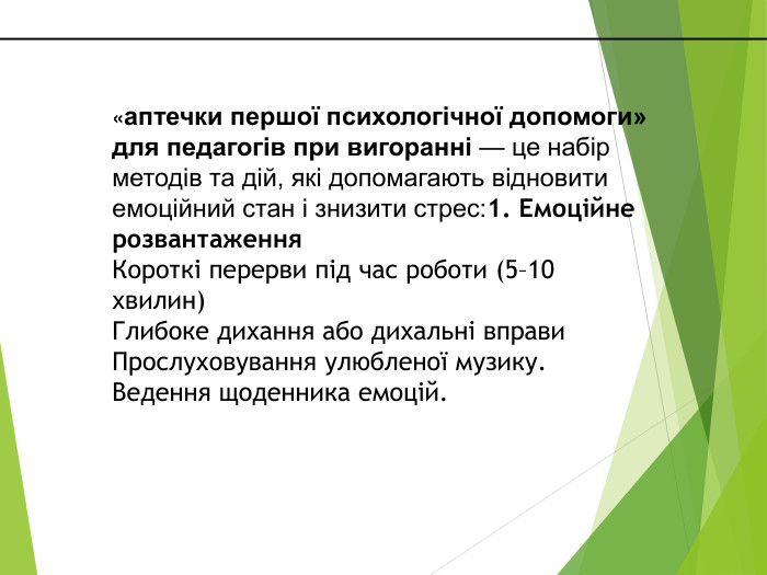 «аптечки першої психологічної допомоги» для педагогів при вигоранні — це набір методів та дій, які допомагають відновити емоційний стан і знизити стрес:1. Емоційне розвантаження. Короткі перерви під час роботи (5–10 хвилин)Глибоке дихання або дихальні вправи. Прослуховування улюбленої музику. Ведення щоденника емоцій.