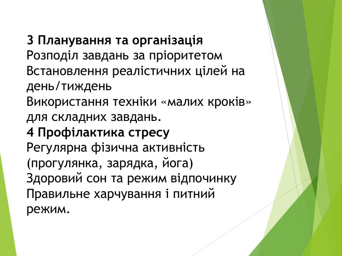 3 Планування та організація. Розподіл завдань за пріоритетом. Встановлення реалістичних цілей на день/тиждень. Використання техніки «малих кроків» для складних завдань. 4 Профілактика стресу. Регулярна фізична активність (прогулянка, зарядка, йога)Здоровий сон та режим відпочинку. Правильне харчування і питний режим.