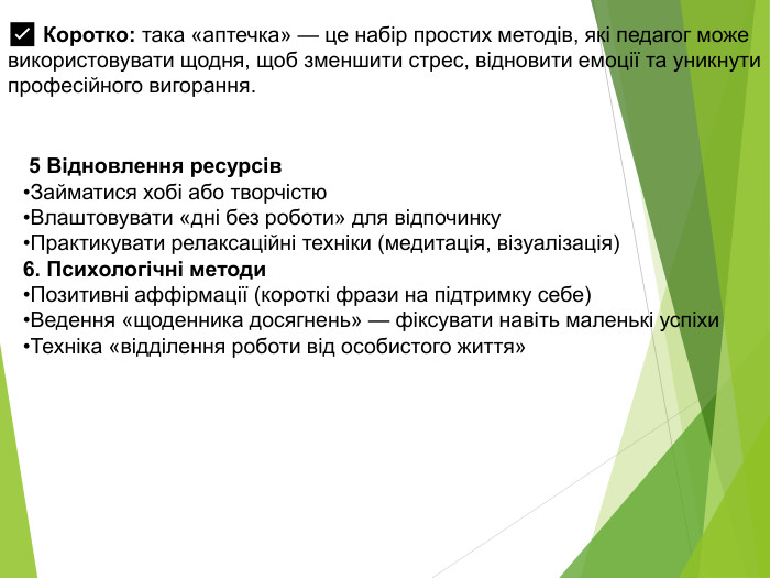  5 Відновлення ресурсів. Займатися хобі або творчістю. Влаштовувати «дні без роботи» для відпочинку. Практикувати релаксаційні техніки (медитація, візуалізація)6. Психологічні методи. Позитивні аффірмації (короткі фрази на підтримку себе)Ведення «щоденника досягнень» — фіксувати навіть маленькі успіхи. Техніка «відділення роботи від особистого життя»✅ Коротко: така «аптечка» — це набір простих методів, які педагог може використовувати щодня, щоб зменшити стрес, відновити емоції та уникнути професійного вигорання.