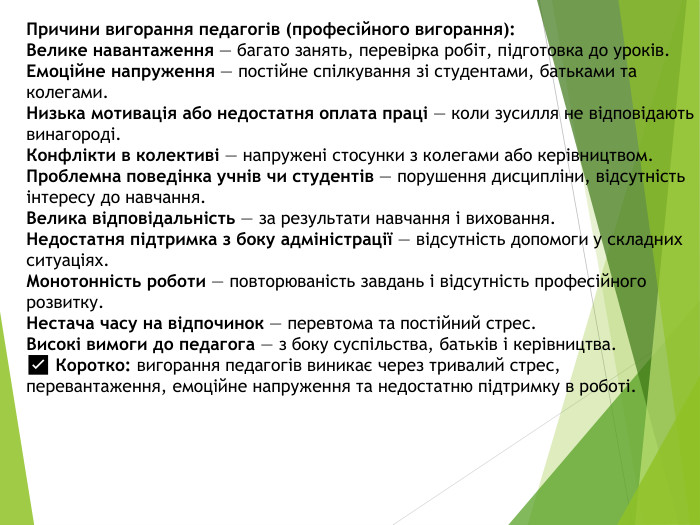 Причини вигорання педагогів (професійного вигорання): Велике навантаження — багато занять, перевірка робіт, підготовка до уроків. Емоційне напруження — постійне спілкування зі студентами, батьками та колегами. Низька мотивація або недостатня оплата праці — коли зусилля не відповідають винагороді. Конфлікти в колективі — напружені стосунки з колегами або керівництвом. Проблемна поведінка учнів чи студентів — порушення дисципліни, відсутність інтересу до навчання. Велика відповідальність — за результати навчання і виховання. Недостатня підтримка з боку адміністрації — відсутність допомоги у складних ситуаціях. Монотонність роботи — повторюваність завдань і відсутність професійного розвитку. Нестача часу на відпочинок — перевтома та постійний стрес. Високі вимоги до педагога — з боку суспільства, батьків і керівництва.✅ Коротко: вигорання педагогів виникає через тривалий стрес, перевантаження, емоційне напруження та недостатню підтримку в роботі.