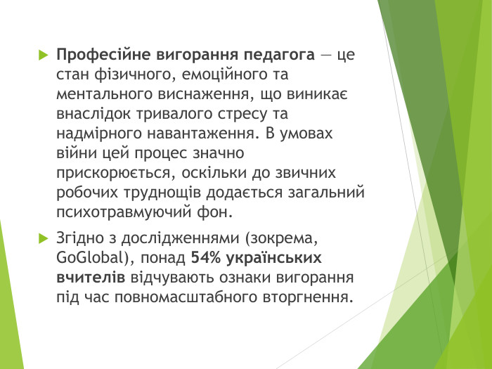 Професійне вигорання педагога — це стан фізичного, емоційного та ментального виснаження, що виникає внаслідок тривалого стресу та надмірного навантаження. В умовах війни цей процес значно прискорюється, оскільки до звичних робочих труднощів додається загальний психотравмуючий фон. Згідно з дослідженнями (зокрема, Go. Global), понад 54% українських вчителів відчувають ознаки вигорання під час повномасштабного вторгнення.