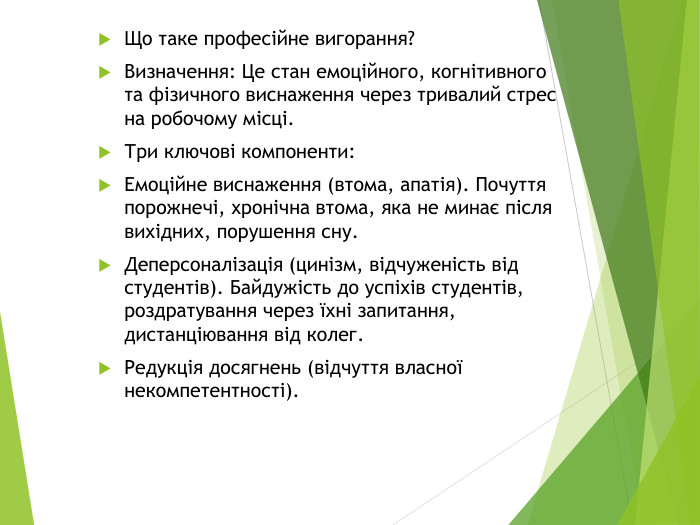 Що таке професійне вигорання?Визначення: Це стан емоційного, когнітивного та фізичного виснаження через тривалий стрес на робочому місці. Три ключові компоненти: Емоційне виснаження (втома, апатія). Почуття порожнечі, хронічна втома, яка не минає після вихідних, порушення сну. Деперсоналізація (цинізм, відчуженість від студентів). Байдужість до успіхів студентів, роздратування через їхні запитання, дистанціювання від колег. Редукція досягнень (відчуття власної некомпетентності).