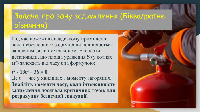 Задача про зону задимлення (Біквадратне рівняння) Під час пожежі в складському приміщенні зона небезпечного задимлення поширюється за певним фізичним законом. Експерти встановили, що площа ураження S (у сотнях м2) залежить від часу t за формулою:t4 - 13t2 + 36 = 0 Де t — час у хвилинах з моменту загоряння. Знайдіть моменти часу, коли інтенсивність задимлення досягала критичних точок для розрахунку безпечної евакуації.