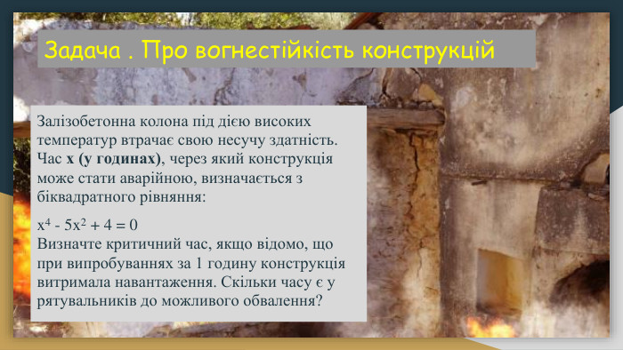 Задача . Про вогнестійкість конструкцій Залізобетонна колона під дією високих температур втрачає свою несучу здатність. Час x (у годинах), через який конструкція може стати аварійною, визначається з біквадратного рівняння:x4 - 5x2 + 4 = 0 Визначте критичний час, якщо відомо, що при випробуваннях за 1 годину конструкція витримала навантаження. Скільки часу є у рятувальників до можливого обвалення?