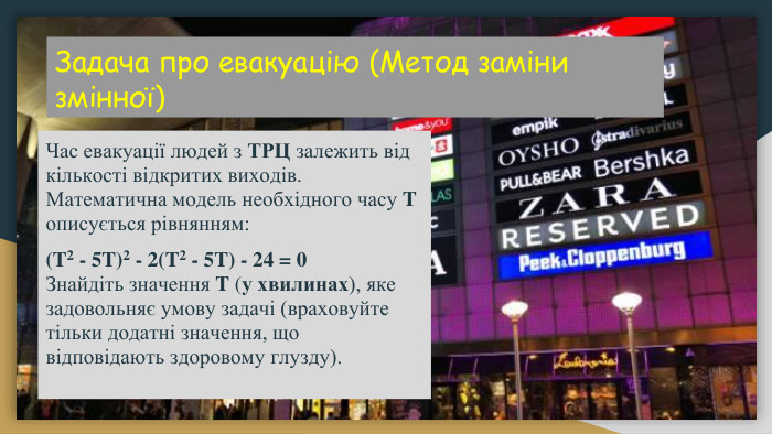 Задача про евакуацію (Метод заміни змінної) Час евакуації людей з ТРЦ залежить від кількості відкритих виходів. Математична модель необхідного часу T описується рівнянням:(T2 - 5 T)2 - 2(T2 - 5 T) - 24 = 0 Знайдіть значення T (у хвилинах), яке задовольняє умову задачі (враховуйте тільки додатні значення, що відповідають здоровому глузду).