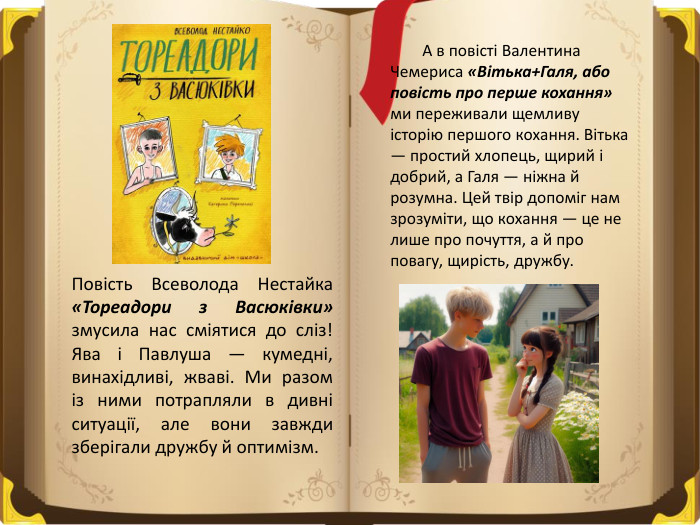 Повість Всеволода Нестайка «Тореадори з Васюківки» змусила нас сміятися до сліз! Ява і Павлуша — кумедні, винахідливі, жваві. Ми разом із ними потрапляли в дивні ситуації, але вони завжди зберігали дружбу й оптимізм. А в повісті Валентина Чемериса «Вітька+Галя, або повість про перше кохання» ми переживали щемливу історію першого кохання. Вітька — простий хлопець, щирий і добрий, а Галя — ніжна й розумна. Цей твір допоміг нам зрозуміти, що кохання — це не лише про почуття, а й про повагу, щирість, дружбу.