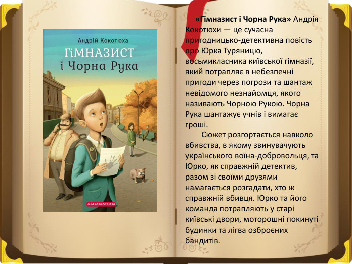  «Гімназист і Чорна Рука» Андрія Кокотюхи — це сучасна пригодницько-детективна повість про Юрка Туряницю, восьмикласника київської гімназії, який потрапляє в небезпечні пригоди через погрози та шантаж невідомого незнайомця, якого називають Чорною Рукою. Чорна Рука шантажує учнів і вимагає гроші.  Сюжет розгортається навколо вбивства, в якому звинувачують українського воїна-добровольця, та Юрко, як справжній детектив, разом зі своїми друзями намагається розгадати, хто ж справжній вбивця. Юрко та його команда потрапляють у старі київські двори, моторошні покинуті будинки та лігва озброєних бандитів. 