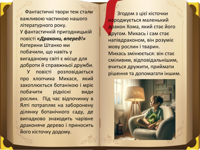  Фантастичні твори теж стали важливою частиною нашого літературного року. У фантастичній пригодницькій повісті «Дракони, вперед!» Катерини Штанко ми побачили, що навіть у вигаданому світі є місце для доброти й справжньої дружби. У повісті розповідається про хлопчика Михася, який захоплюється ботанікою і мріє побачити рідкісні види рослин. Під час відпочинку в Ялті потрапляє на заборонену ділянку ботанічного саду, де випадково знаходить чарівне драконяче дерево і приносить його кісточку додому. Згодом з цієї кісточки народжується маленький дракон Хома, який стає його другом. Михась і сам стає напівдраконом, він розуміє мову рослин і тварин. Михась змінюється: він стає сміливим, відповідальнішим, вчиться дружити, приймати рішення та допомагати іншим. 