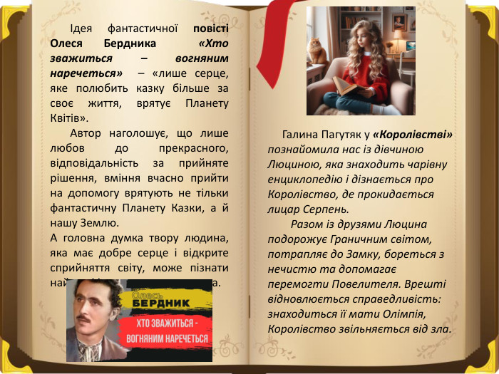  Ідея фантастичної повісті Олеся Бердника «Хто зважиться – вогняним наречеться» – «лише серце, яке полюбить казку більше за своє життя, врятує Планету Квітів». Автор наголошує, що лише любов до прекрасного, відповідальність за прийняте рішення, вміння вчасно прийти на допомогу врятують не тільки фантастичну Планету Казки, а й нашу Землю. А головна думка твору людина, яка має добре серце і відкрите сприйняття світу, може пізнати найвищі істини та творити дива. Галина Пагутяк у «Королівстві» познайомила нас із дівчиною Люциною, яка знаходить чарівну енциклопедію і дізнається про Королівство, де прокидається лицар Серпень. Разом із друзями Люцина подорожує Граничним світом, потрапляє до Замку, бореться з нечистю та допомагає перемогти Повелителя. Врешті відновлюється справедливість: знаходиться її мати Олімпія, Королівство звільняється від зла. 