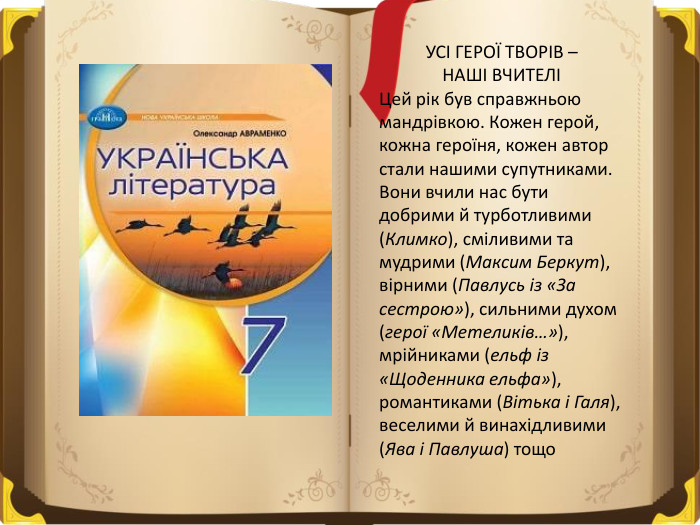 УСІ ГЕРОЇ ТВОРІВ – НАШІ ВЧИТЕЛІЦей рік був справжньою мандрівкою. Кожен герой, кожна героїня, кожен автор стали нашими супутниками. Вони вчили нас бути добрими й турботливими (Климко), сміливими та мудрими (Максим Беркут), вірними (Павлусь із «За сестрою»), сильними духом (герої «Метеликів…»), мрійниками (ельф із «Щоденника ельфа»), романтиками (Вітька і Галя), веселими й винахідливими (Ява і Павлуша) тощо