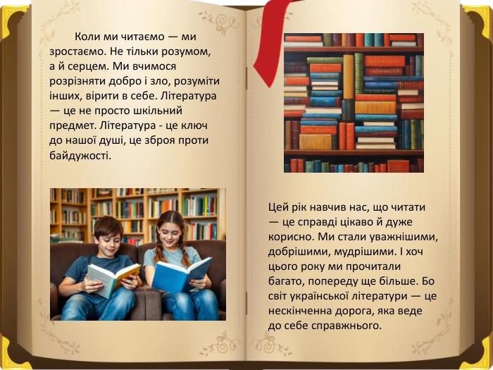  Коли ми читаємо — ми зростаємо. Не тільки розумом, а й серцем. Ми вчимося розрізняти добро і зло, розуміти інших, вірити в себе. Література — це не просто шкільний предмет. Література - це ключ до нашої душі, це зброя проти байдужості. Цей рік навчив нас, що читати — це справді цікаво й дуже корисно. Ми стали уважнішими, добрішими, мудрішими. І хоч цього року ми прочитали багато, попереду ще більше. Бо світ української літератури — це нескінченна дорога, яка веде до себе справжнього.