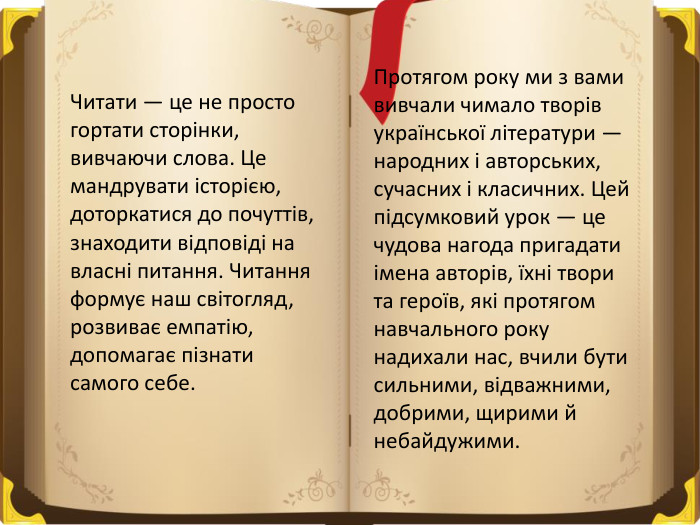 Читати — це не просто гортати сторінки, вивчаючи слова. Це мандрувати історією, доторкатися до почуттів, знаходити відповіді на власні питання. Читання формує наш світогляд, розвиває емпатію, допомагає пізнати самого себе. Протягом року ми з вами вивчали чимало творів української літератури — народних і авторських, сучасних і класичних. Цей підсумковий урок — це чудова нагода пригадати імена авторів, їхні твори та героїв, які протягом навчального року надихали нас, вчили бути сильними, відважними, добрими, щирими й небайдужими.