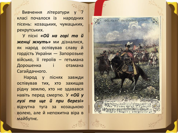  Вивчення літератури у 7 класі почалося із народних пісень: козацьких, чумацьких, рекрутських. У пісні «Ой на горі та й женці жнуть» ми дізналися, як народ оспівував славу й гордість України — Запорозьке військо, її героїів – гетьмана Дорошенка і отамана Сагайдачного. Народ у піснях завжди оспівував тих, хто захищав рідну землю, хто не здавався навіть перед смертю. У «Ой у лузі та ще й при березі» відчутна туга за козацькою волею, але й непохитна віра в майбутнє.