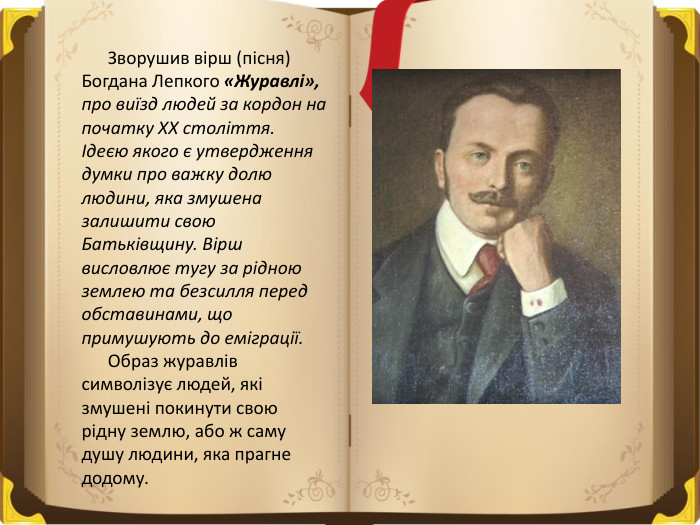  Зворушив вірш (пісня) Богдана Лепкого «Журавлі», про виїзд людей за кордон на початку ХХ століття.Ідеєю якого є утвердження думки про важку долю людини, яка змушена залишити свою Батьківщину. Вірш висловлює тугу за рідною землею та безсилля перед обставинами, що примушують до еміграції. Образ журавлів символізує людей, які змушені покинути свою рідну землю, або ж саму душу людини, яка прагне додому.