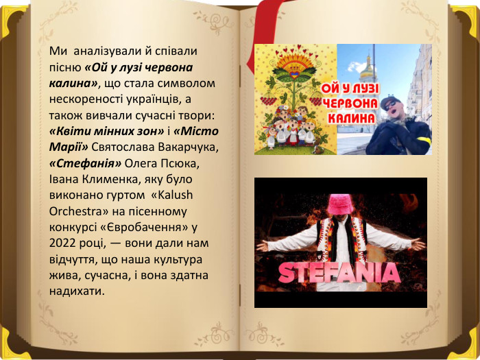 Ми аналізували й співали пісню «Ой у лузі червона калина», що стала символом нескореності українців, а також вивчали сучасні твори: «Квіти мінних зон» і «Місто Марії» Святослава Вакарчука, «Стефанія» Олега Псюка, Івана Клименка, яку було виконано гуртом «Kalush Orchestra» на пісенному конкурсі «Євробачення» у 2022 році, — вони дали нам відчуття, що наша культура жива, сучасна, і вона здатна надихати.