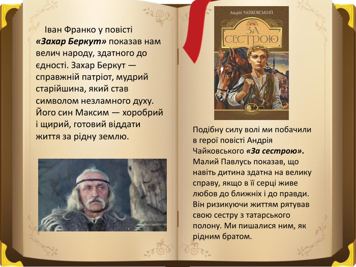  Іван Франко у повісті «Захар Беркут» показав нам велич народу, здатного до єдності. Захар Беркут — справжній патріот, мудрий старійшина, який став символом незламного духу. Його син Максим — хоробрий і щирий, готовий віддати життя за рідну землю. Подібну силу волі ми побачили в герої повісті Андрія Чайковського «За сестрою». Малий Павлусь показав, що навіть дитина здатна на велику справу, якщо в її серці живе любов до ближніх і до правди. Він ризикуючи життям рятував свою сестру з татарського полону. Ми пишалися ним, як рідним братом.