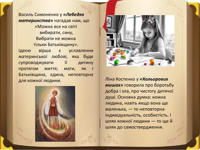 Василь Симоненко у «Лебедях материнства» нагадав нам, що«Можна все на світі вибирати, сину,Вибрати не можна тільки Батьківщину». Ідеєю вірша є уславлення материнської любові, яка буде супроводжувати її дитину протягом життя; мати, як і Батьківщина, єдина, неповторна для кожної людини. Ліна Костенко у «Кольорових мишах» говорила про боротьбу добра і зла, про чистоту дитячої душі. Основна думка: кожна людина, навіть якщо вона ще маленька, — то неповторна індивідуальність, особистість. І шлях кожної людини — то ще й шлях до самоствердження. 
